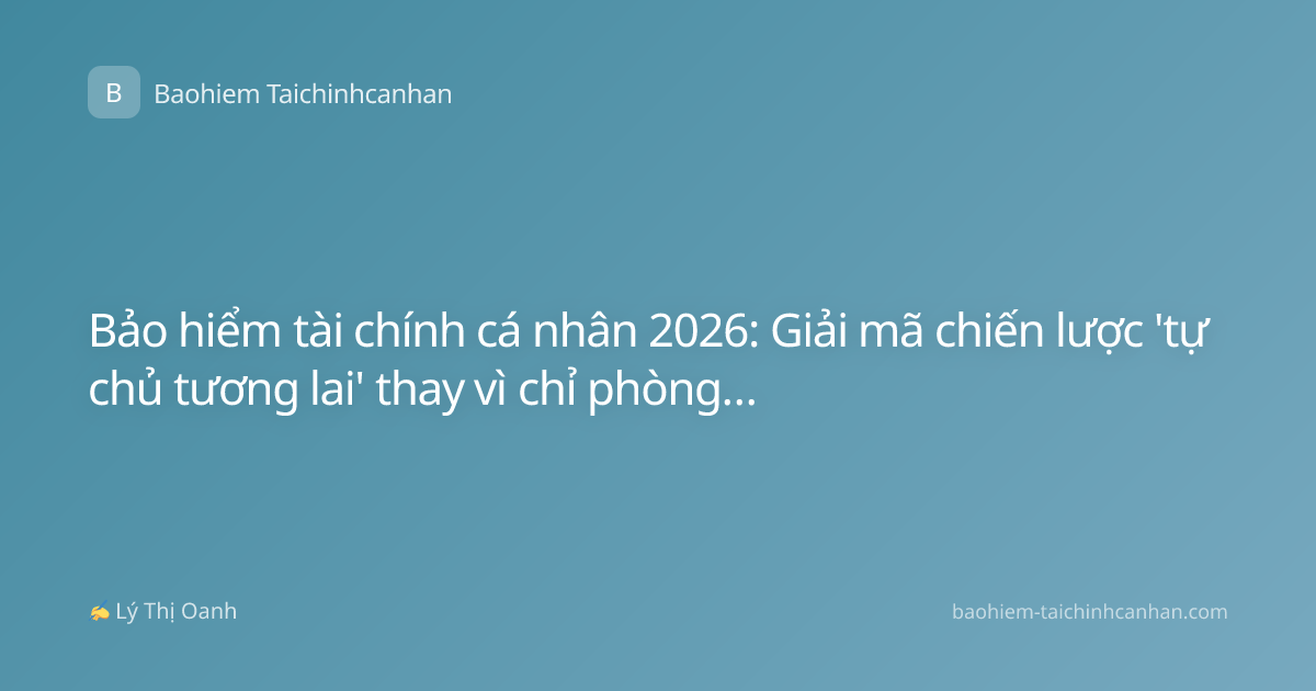 Bảo hiểm tài chính cá nhân 2026: Giải mã chiến lược 'tự chủ tương lai' thay vì chỉ phòng vệ rủi ro